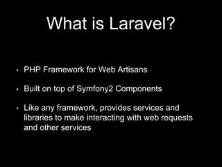What is Laravel?
• PHP Framework for Web Artisans
• Built on top of Symfony2 Components
• Like any framework, provides services and
libraries to make interacting with web requests
and other services
 