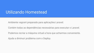 Utilizando Homestead
Ambiente vagrant preparado para aplicações Laravel.
Contém todas as dependências necessárias para executar o Laravel.
Podemos recriar a máquina virtual a hora que acharmos conveniente.
Ajuda a diminuir problema com o Deploy.
 