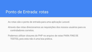 Ponto de Entrada: rotas
As rotas são o ponto de entrada para uma aplicação Laravel.
Através das rotas direcionamos as requisições dos nossos usuários para os
controladores corretos.
Podemos utilizar closures do PHP no arquivo de rotas PARA FINS DE
TESTES, pois esta não é uma boa prática.
 