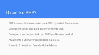 O que é o PHP?
PHP é um acrônimo recursivo para PHP: Hypertext Prepocessor.
Linguagem server-side para desenvolvimento web.
Começou a ser desenvolvido em 1995 por Rasmus Lerdorf.
Atualmente a última versão lançada é a 5.6.13.
A versão 7 já está em fase de Alpha Release
 