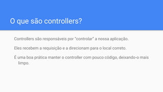 O que são controllers?
Controllers são responsáveis por “controlar” a nossa aplicação.
Eles recebem a requisição e a direcionam para o local correto.
É uma boa prática manter o controller com pouco código, deixando-o mais
limpo.
 