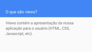 O que são views?
Views contém a apresentação da nossa
aplicação para o usuário (HTML, CSS,
Javascript, etc).
 
