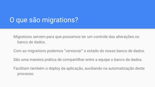 O que são migrations?
Migrations servem para que possamos ter um controle das alterações no
banco de dados.
Com as migrations podemos “versionar” o estado do nosso banco de dados.
São uma maneira prática de compartilhar entre a equipe o banco de dados.
Facilitam também o deploy da aplicação, auxiliando na automatização deste
processo.
 