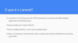 O que é o Laravel?
O Laravel é um framework em PHP baseado no conceito de RAD (Rapid
Application Development).
Desenvolvido por Taylor Otwell.
Possui código aberto e uma comunidade ativa.
Utiliza o composer, fornecendo todo o poder das demais bibliotecas escritas
para PHP.
 