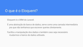 O que é o Eloquent?
Eloquent é o ORM do Laravel.
É uma abstração do banco de dados, serve como uma camada intermediária
pra que não tenhamos que escrever queries diretamente.
Facilita a manipulação dos dados e também caso seja necessário
mudarmos o banco de dados utilizado.
 