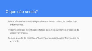 O que são seeds?
Seeds são uma maneira de popularmos nosso banco de dados com
informações.
Podemos utilizar informações falsas para nos auxiliar no processo de
desenvolvimento.
Temos a ajuda da biblioteca “Faker” para a criação de informações de
exemplo.
 