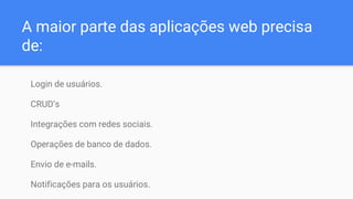 A maior parte das aplicações web precisa
de:
Login de usuários.
CRUD’s
Integrações com redes sociais.
Operações de banco de dados.
Envio de e-mails.
Notificações para os usuários.
 