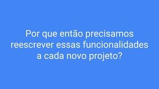 Por que então precisamos
reescrever essas funcionalidades
a cada novo projeto?
 
