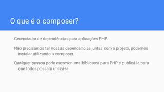 O que é o composer?
Gerenciador de dependências para aplicações PHP.
Não precisamos ter nossas dependências juntas com o projeto, podemos
instalar utilizando o composer.
Qualquer pessoa pode escrever uma biblioteca para PHP e publicá-la para
que todos possam utilizá-la.
 