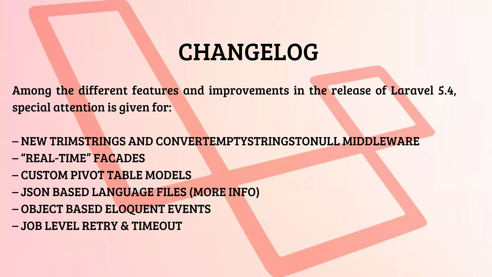 CHANGELOG
Among the different features and improvements in the release of Laravel 5.4,
special attention is given for:
– NEW TRIMSTRINGS AND CONVERTEMPTYSTRINGSTONULL MIDDLEWARE
– “REAL-TIME” FACADES
– CUSTOM PIVOT TABLE MODELS
– JSON BASED LANGUAGE FILES (MORE INFO)
– OBJECT BASED ELOQUENT EVENTS
– JOB LEVEL RETRY & TIMEOUT
 