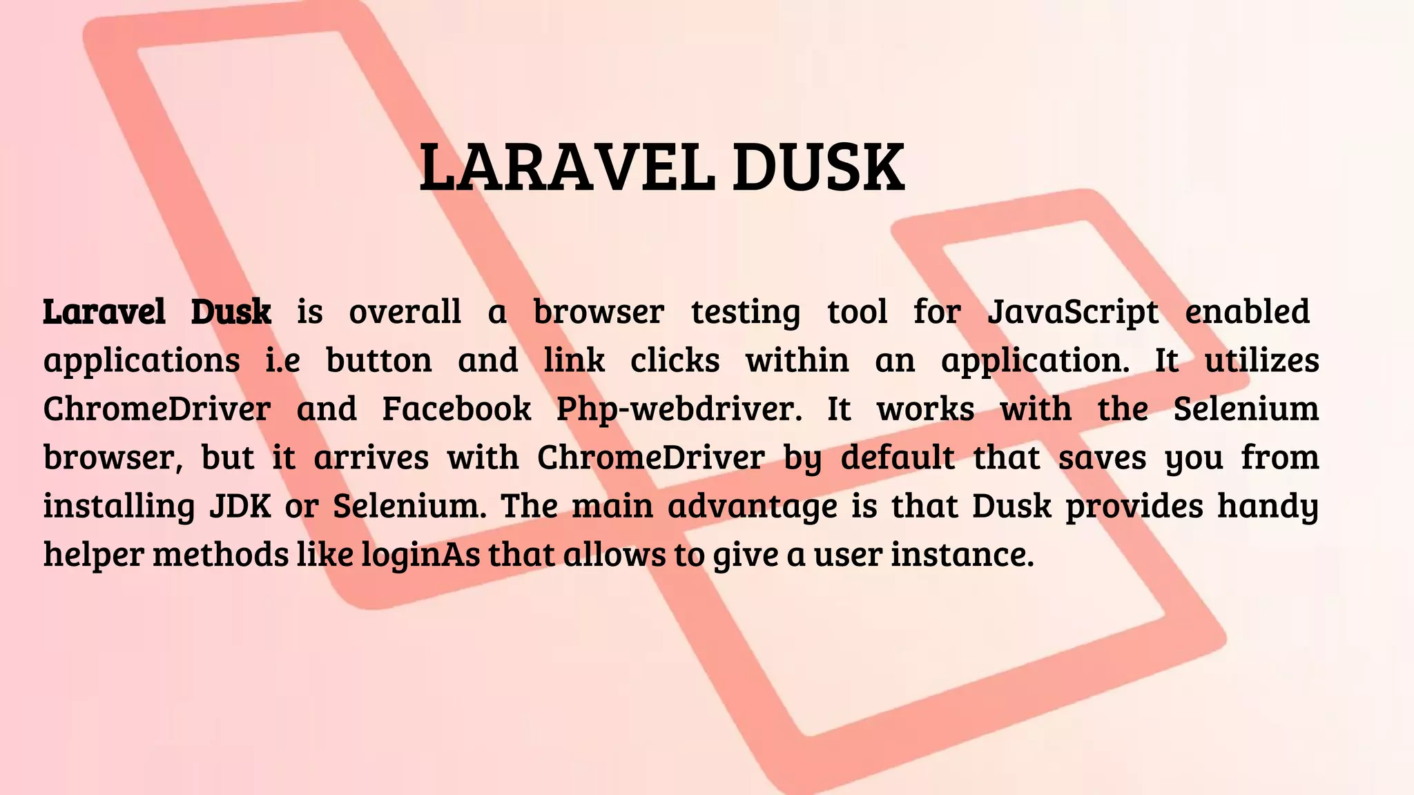 LARAVEL DUSK
Laravel Dusk is overall a browser testing tool for JavaScript enabled
applications i.e button and link clicks within an application. It utilizes
ChromeDriver and Facebook Php-webdriver. It works with the Selenium
browser, but it arrives with ChromeDriver by default that saves you from
installing JDK or Selenium. The main advantage is that Dusk provides handy
helper methods like loginAs that allows to give a user instance.
 