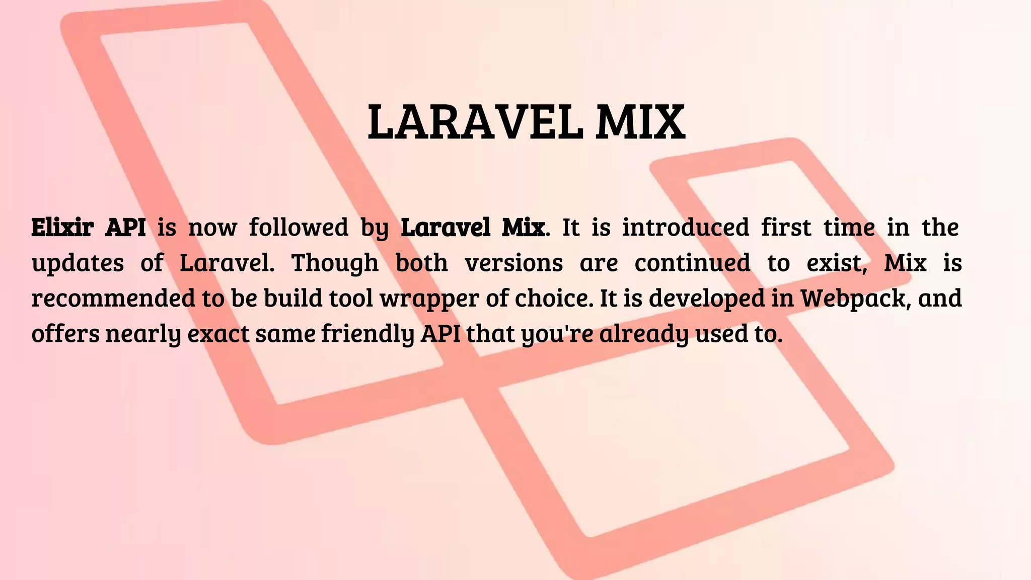 LARAVEL MIX
Elixir API is now followed by Laravel Mix. It is introduced first time in the
updates of Laravel. Though both versions are continued to exist, Mix is
recommended to be build tool wrapper of choice. It is developed in Webpack, and
offers nearly exact same friendly API that you're already used to.
 