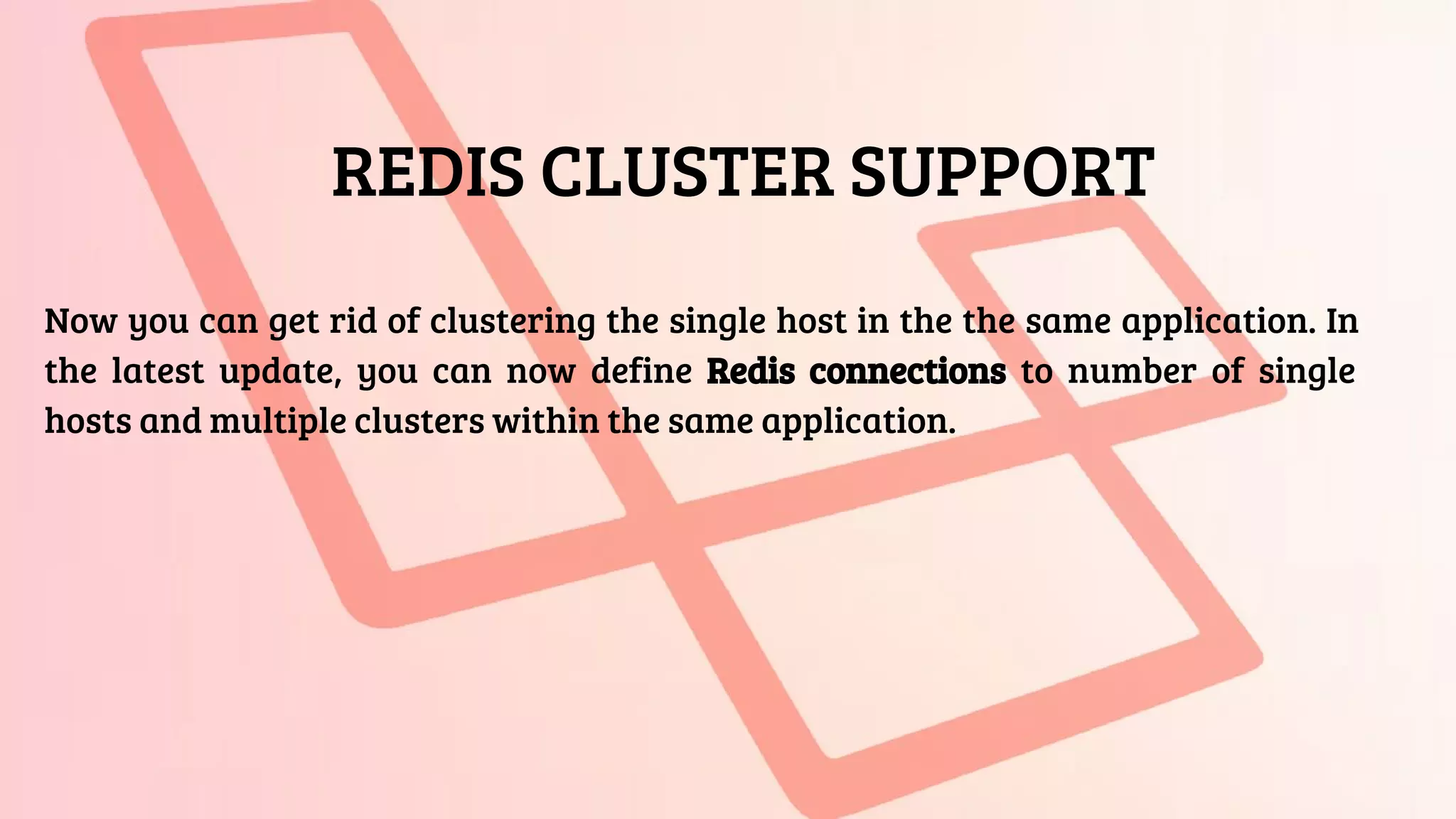 REDIS CLUSTER SUPPORT
Now you can get rid of clustering the single host in the the same application. In
the latest update, you can now define Redis connections to number of single
hosts and multiple clusters within the same application.
 