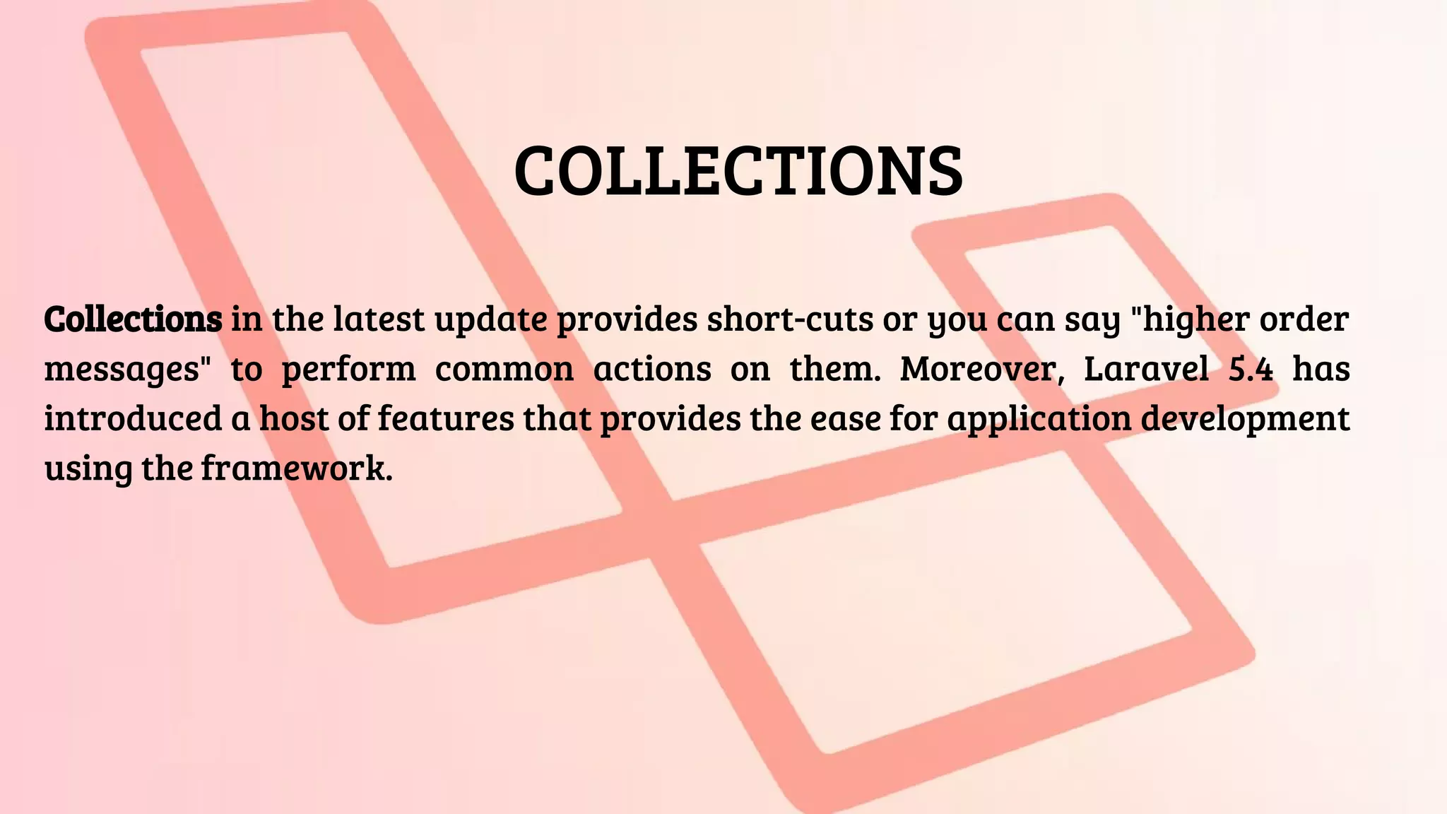 COLLECTIONS
Collections in the latest update provides short-cuts or you can say "higher order
messages" to perform common actions on them. Moreover, Laravel 5.4 has
introduced a host of features that provides the ease for application development
using the framework.
 