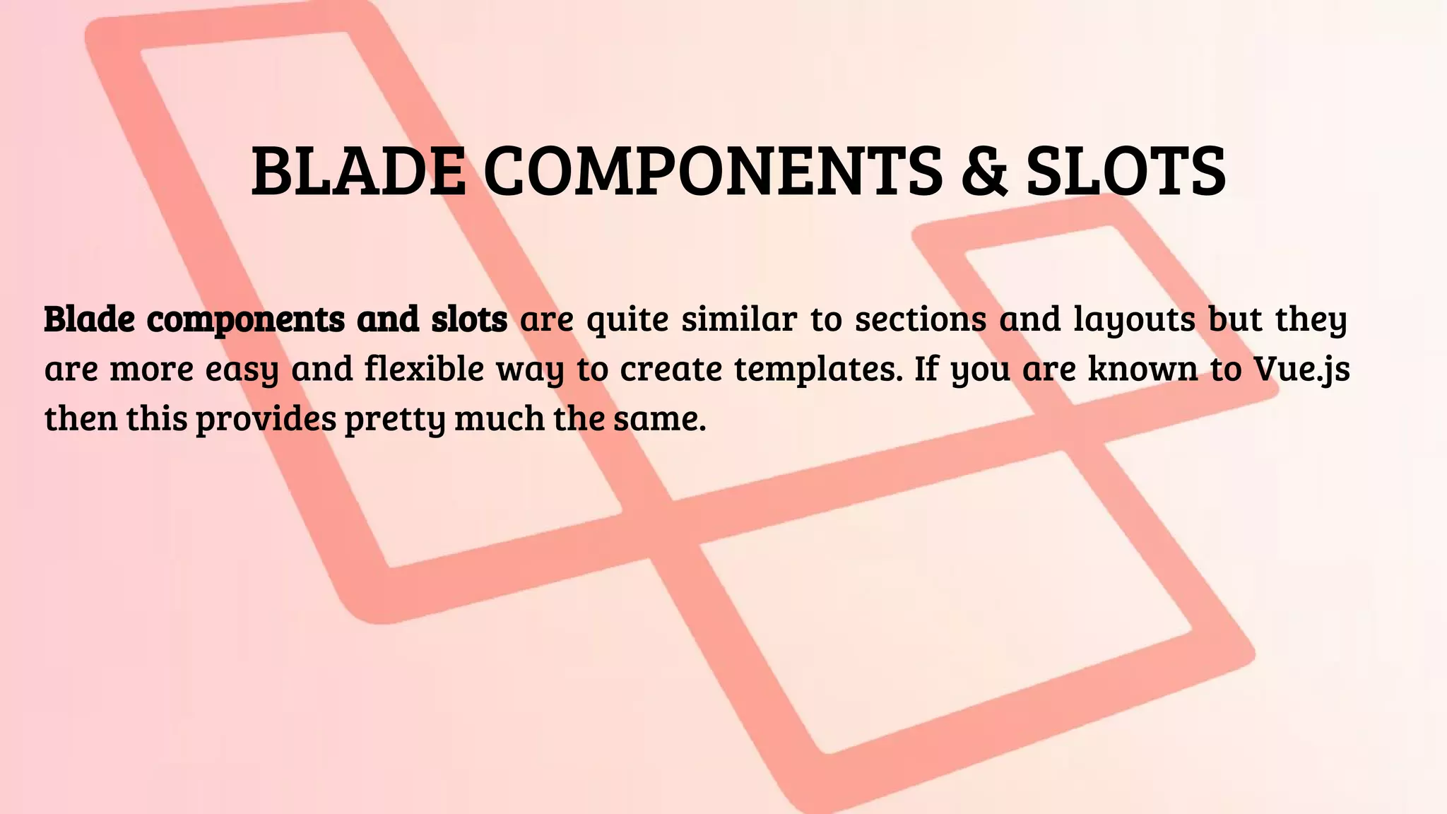 BLADE COMPONENTS & SLOTS
Blade components and slots are quite similar to sections and layouts but they
are more easy and flexible way to create templates. If you are known to Vue.js
then this provides pretty much the same.
 