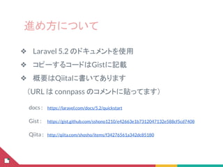 進め方について
❖ Laravel 5.2 のドキュメントを使用
❖ コピーするコードはGistに記載
❖ 概要はQiitaに書いてあります
　（URL は connpass のコメントに貼ってます）
docs :　 https://laravel.com/docs/5.2/quickstart
Gist : 　 https://gist.github.com/sshono1210/e42663e1b7312047132e588cf5cd7408
Qiita :　http://qiita.com/shosho/items/f34276561a342dc85180
 