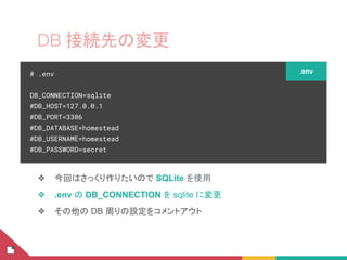 DB 接続先の変更
❖ 今回はさっくり作りたいので SQLite を使用
❖ .env の DB_CONNECTION を sqlite に変更
❖ その他の DB 周りの設定をコメントアウト
# .env
DB_CONNECTION=sqlite
#DB_HOST=127.0.0.1
#DB_PORT=3306
#DB_DATABASE=homestead
#DB_USERNAME=homestead
#DB_PASSWORD=secret
.env
 
