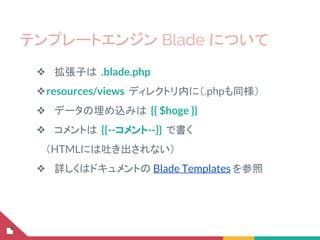 テンプレートエンジン Blade について
❖ 拡張子は .blade.php
❖resources/views ディレクトリ内に（.phpも同様）
❖ データの埋め込みは {{ $hoge }}
❖ コメントは {{--コメント--}} で書く
　（HTMLには吐き出されない）
❖ 詳しくはドキュメントの Blade Templates を参照
 