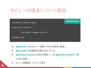 子ビューの構造について解説
❖ @extends でどのビューを親にするかを指定（継承）
❖ @include で共通部品を読み込んでいる
❖ @section(‘content’) 部分が親ビューの @yield(‘content’) に挿
入される感じ
❖ ビューの階層は .（ドット）で表す
@extends(‘layouts.app’)
@section(`content`)
・・・
@include(‘common.errors’)
@endsection
task.blade.php
 