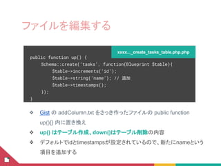 ❖ Gist の addColumn.txt をさっき作ったファイルの public function
up(){} 内に置き換え
❖ up() はテーブル作成、down()はテーブル削除の内容
❖ デフォルトでidとtimestampsが設定されているので、新たにnameという
項目を追加する
public function up() {
Schema::create(‘tasks’, function(Blueprint $table){
$table->increments(‘id’);
$table->string(‘name’); // 追加
$table->timestamps();
});
}
xxxx..._create_tasks_table.php.php
ファイルを編集する
 
