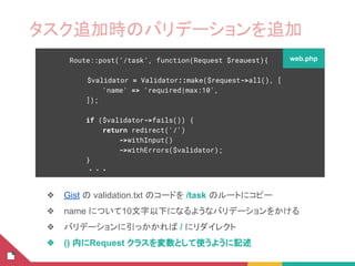 タスク追加時のバリデーションを追加
❖ Gist の validation.txt のコードを /task のルートにコピー
❖ name について10文字以下になるようなバリデーションをかける
❖ バリデーションに引っかかれば / にリダイレクト
❖ () 内にRequest クラスを変数として使うように記述
Route::post(‘/task’, function(Request $reauest){
$validator = Validator::make($request->all(), [
'name' => 'required|max:10',
]);
if ($validator->fails()) {
return redirect('/')
->withInput()
->withErrors($validator);
}
・・・
web.php
 