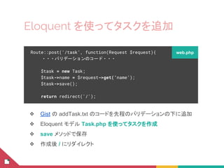 Eloquent を使ってタスクを追加
❖ Gist の addTask.txt のコードを先程のバリデーションの下に追加
❖ Eloquent モデル Task.php を使ってタスクを作成
❖ save メソッドで保存
❖ 作成後 / にリダイレクト
Route::post(‘/task’, function(Request $request){
・・・バリデーションのコード・・・
$task = new Task;
$task->name = $request->get(‘name’);
$task->save();
return redirect('/');
web.php
 