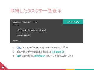 取得したタスクを一覧表示
❖ Gist の currentTasks.txt を task.blade.php に追加
❖ ビュー側でデータを表示するときは {{ $tasks }}
❖ @if で条件分岐、@foreach でループを回すことができる
@if(count($tasks) > 0)
・・・
@foreach ($tasks as $task)
・・・
@endforeach
@endif
task.blade.php
 