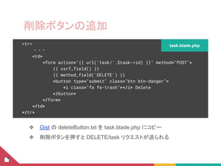 削除ボタンの追加
❖ Gist の deleteButton.txt を task.blade.php にコピー
❖ 削除ボタンを押すと DELETE/task リクエストが送られる
<tr>
・・・
<td>
<form action="{{ url('task/'.$task->id) }}" method="POST">
{{ csrf_field() }}
{{ method_field('DELETE') }}
<button type="submit" class="btn btn-danger">
<i class="fa fa-trash"></i> Delete
</button>
</form>
</td>
</tr>
task.blade.php
 