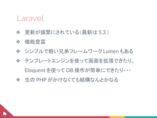Laravel
❖ 更新が頻繁にされている（最新は 5.3 ）
❖ 機能豊富
❖ シンプルで軽い兄弟フレームワーク Lumen もある
❖ テンプレートエンジンを使って画面を拡張できたり、
Eloquent を使って DB 操作が簡単にできたり・・・
❖ 生の PHP がかけなくても結構なんとかなる
 