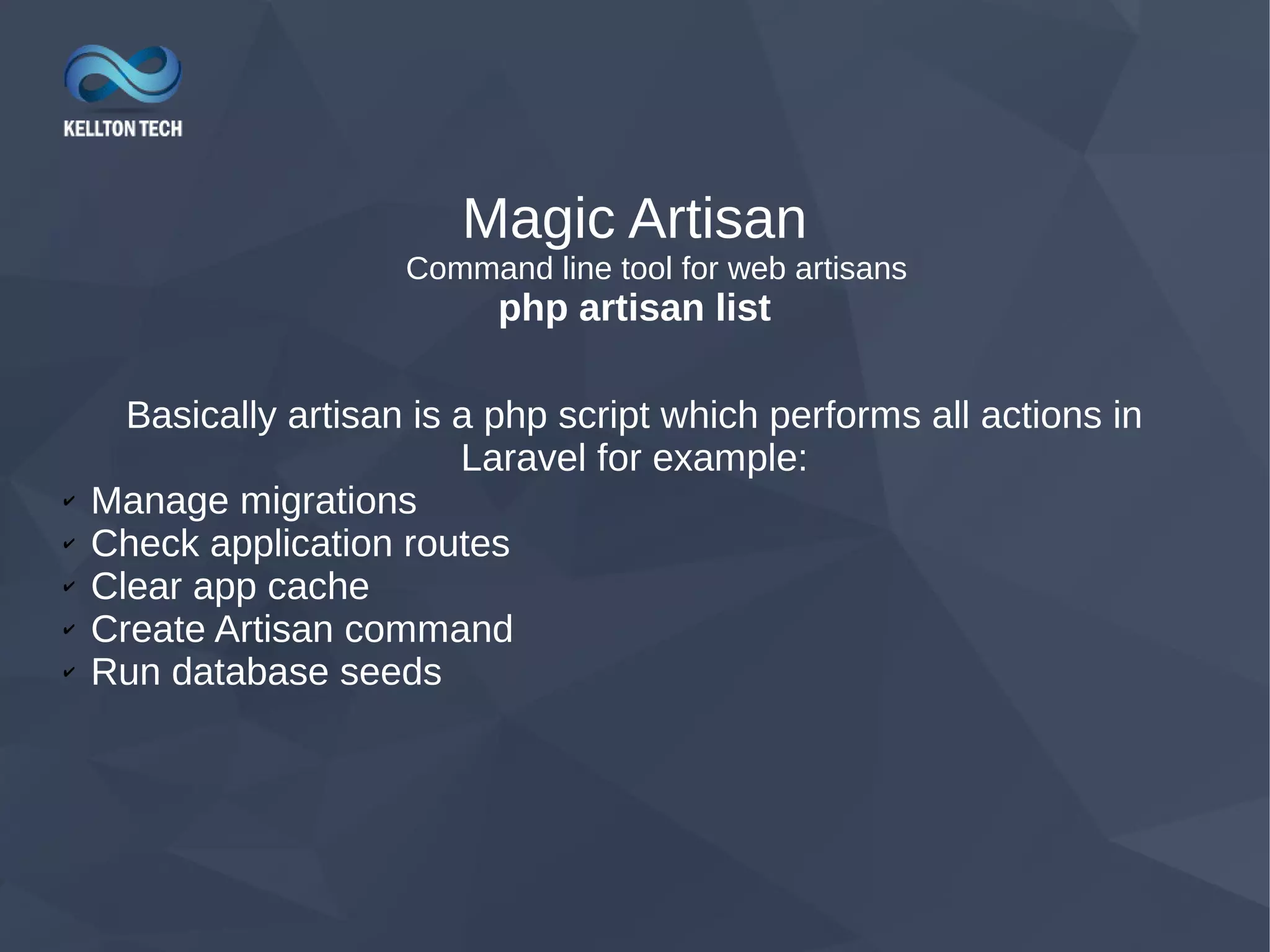 Magic Artisan Command line tool for web artisans php artisan list Basically artisan is a php script which performs all actions in Laravel for example: ✔ Manage migrations ✔ Check application routes ✔ Clear app cache ✔ Create Artisan command ✔ Run database seeds 