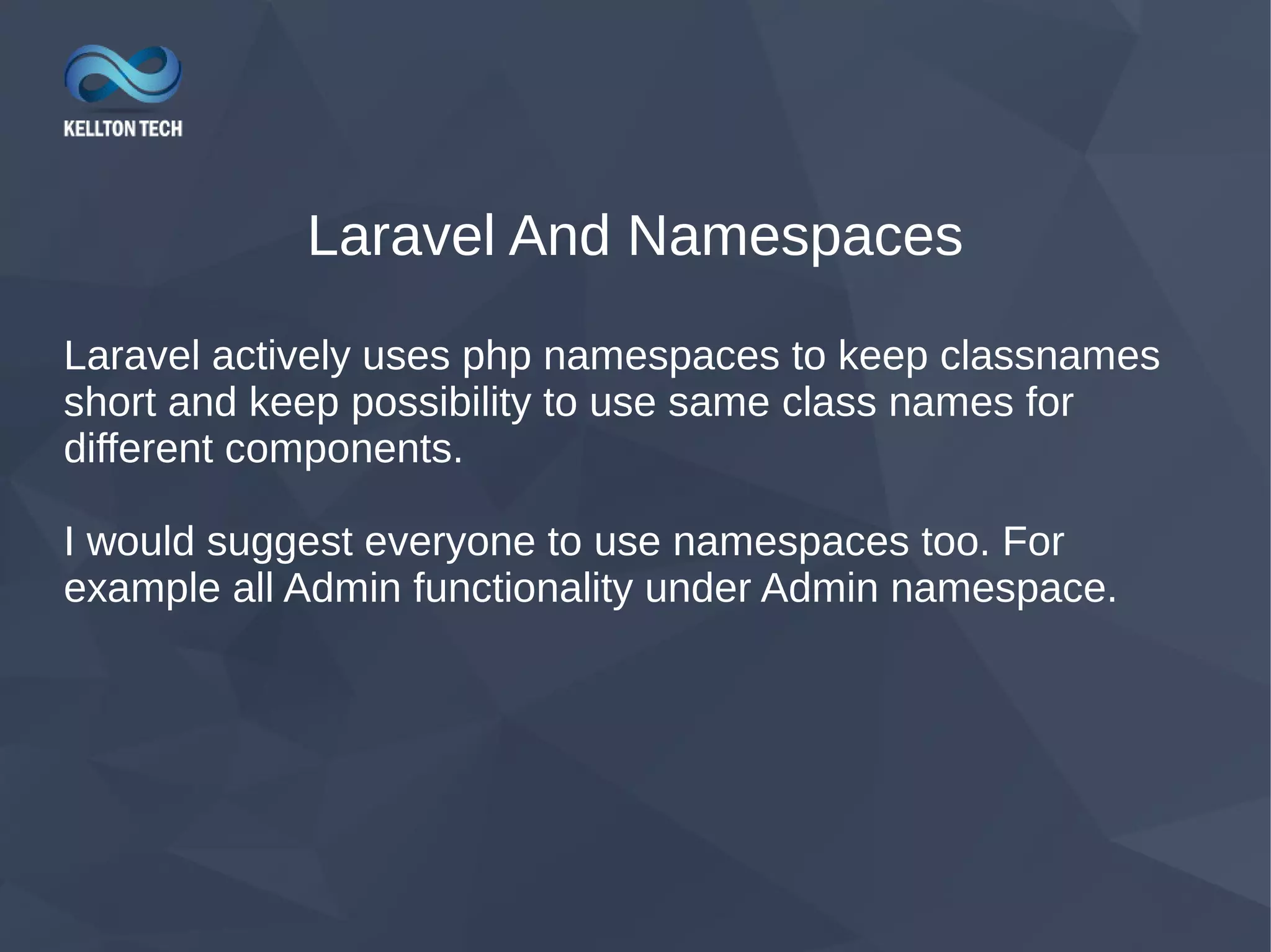 Laravel And Namespaces Laravel actively uses php namespaces to keep classnames short and keep possibility to use same class names for different components. I would suggest everyone to use namespaces too. For example all Admin functionality under Admin namespace. 
