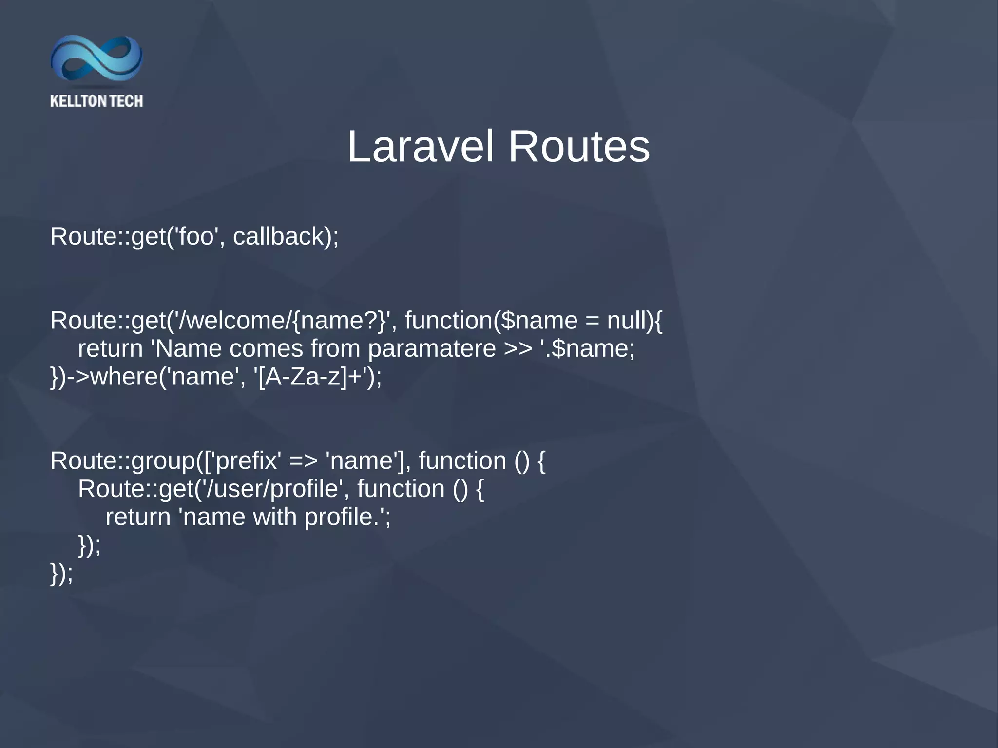 Laravel Routes Route::get('foo', callback); Route::get('/welcome/{name?}', function($name = null){ return 'Name comes from paramatere >> '.$name; })->where('name', '[A-Za-z]+'); Route::group(['prefix' => 'name'], function () { Route::get('/user/profile', function () { return 'name with profile.'; }); }); 