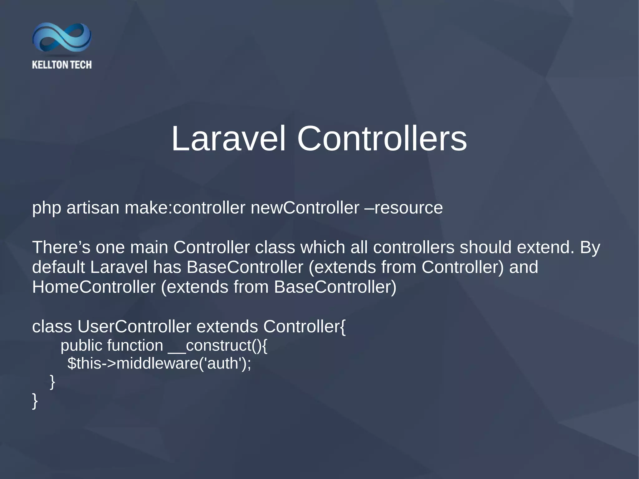 Laravel Controllers php artisan make:controller newController –resource There’s one main Controller class which all controllers should extend. By default Laravel has BaseController (extends from Controller) and HomeController (extends from BaseController) class UserController extends Controller{ public function __construct(){ $this->middleware('auth'); } } 