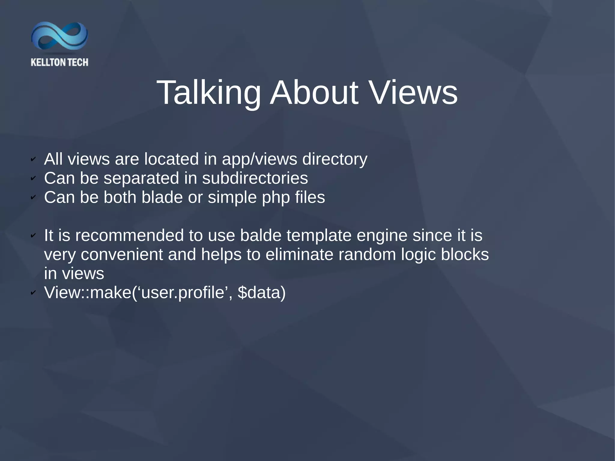 Talking About Views ✔ All views are located in app/views directory ✔ Can be separated in subdirectories ✔ Can be both blade or simple php files ✔ It is recommended to use balde template engine since it is very convenient and helps to eliminate random logic blocks in views ✔ View::make(‘user.profile’, $data) 