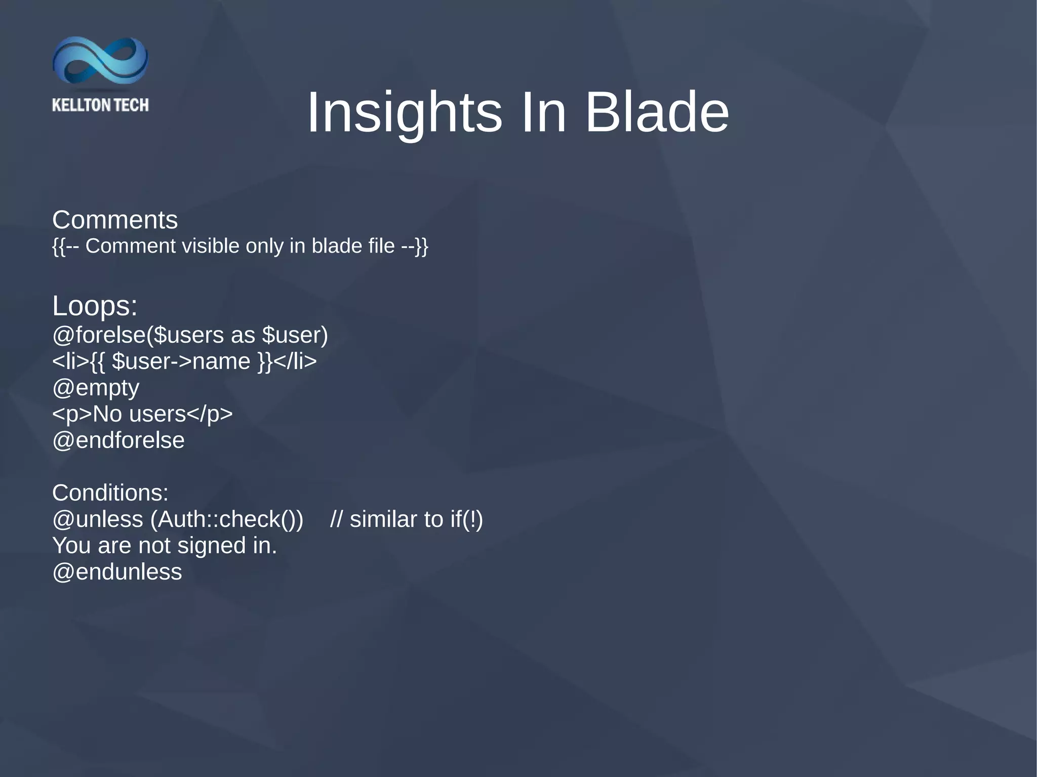 Insights In Blade Comments {{-- Comment visible only in blade file --}} Loops: @forelse($users as $user) <li>{{ $user->name }}</li> @empty <p>No users</p> @endforelse Conditions: @unless (Auth::check()) // similar to if(!) You are not signed in. @endunless 