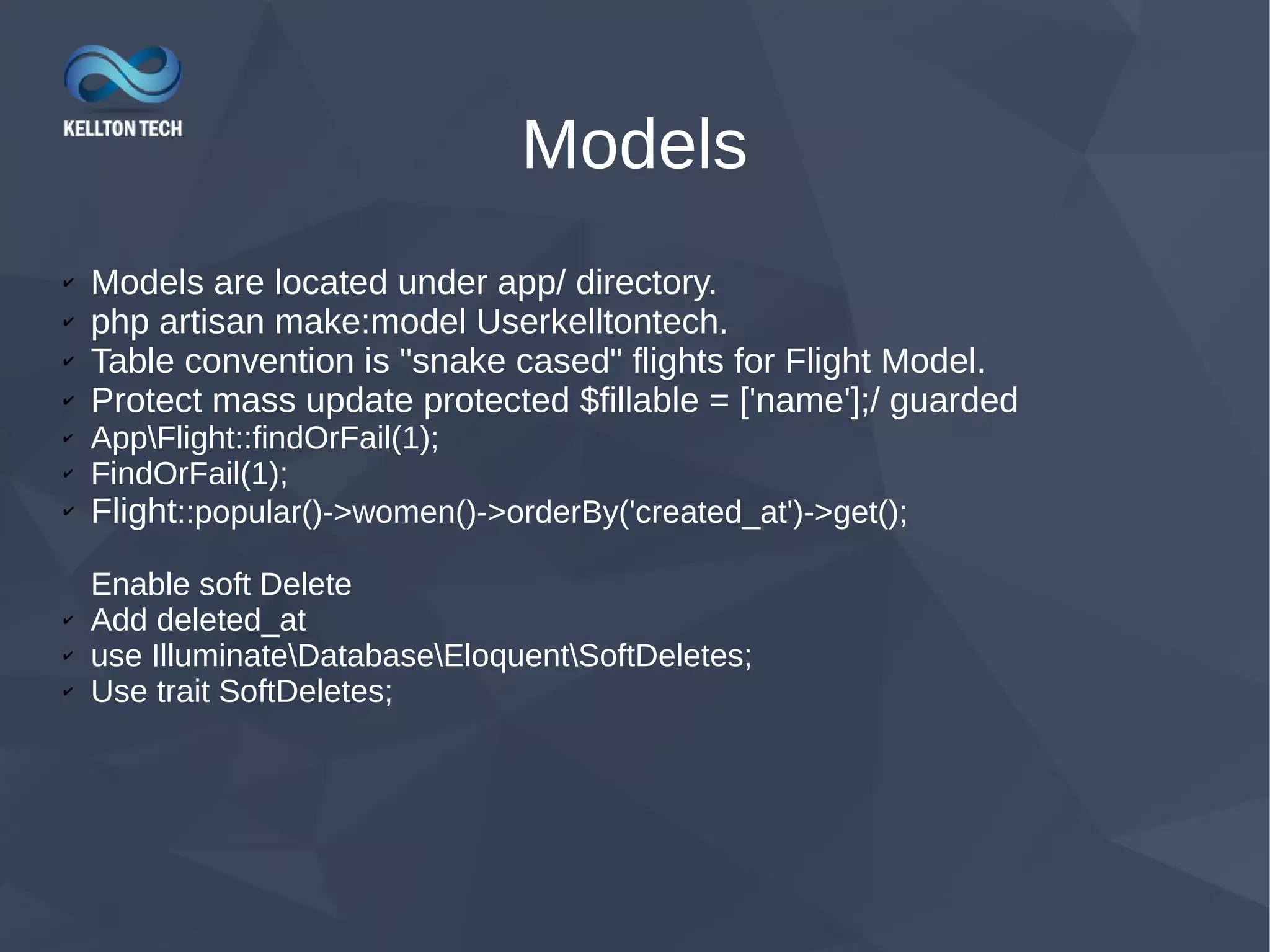 Models ✔ Models are located under app/ directory. ✔ php artisan make:model Userkelltontech. ✔ Table convention is "snake cased" flights for Flight Model. ✔ Protect mass update protected $fillable = ['name'];/ guarded ✔ AppFlight::findOrFail(1); ✔ FindOrFail(1); ✔ Flight::popular()->women()->orderBy('created_at')->get(); Enable soft Delete ✔ Add deleted_at ✔ use IlluminateDatabaseEloquentSoftDeletes; ✔ Use trait SoftDeletes; 