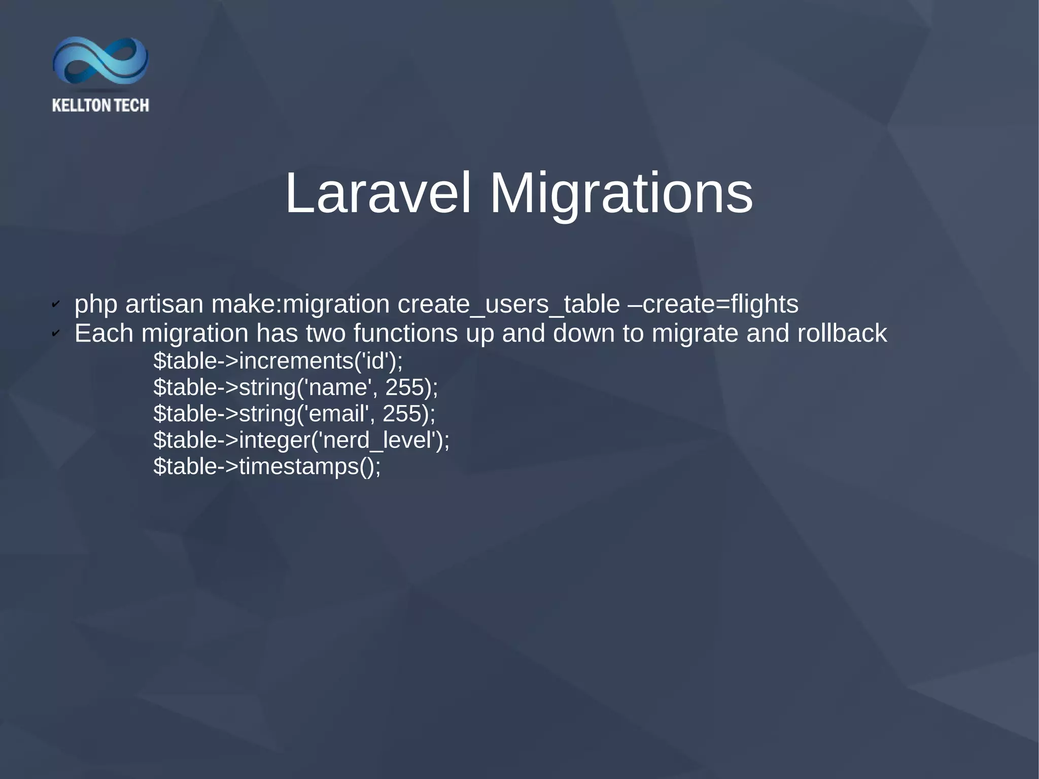 Laravel Migrations ✔ php artisan make:migration create_users_table –create=flights ✔ Each migration has two functions up and down to migrate and rollback $table->increments('id'); $table->string('name', 255); $table->string('email', 255); $table->integer('nerd_level'); $table->timestamps(); 
