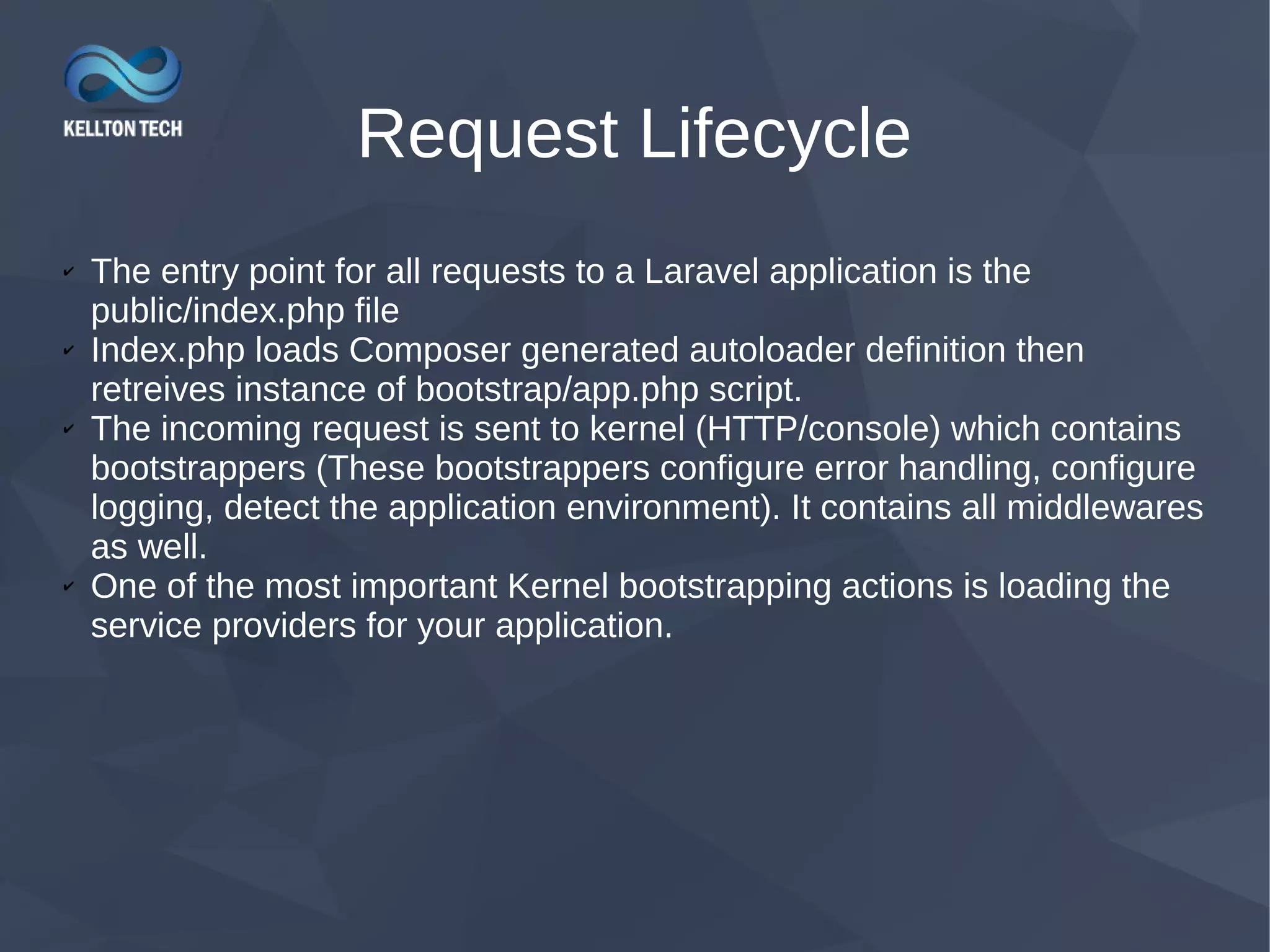 Request Lifecycle ✔ The entry point for all requests to a Laravel application is the public/index.php file ✔ Index.php loads Composer generated autoloader definition then retreives instance of bootstrap/app.php script. ✔ The incoming request is sent to kernel (HTTP/console) which contains bootstrappers (These bootstrappers configure error handling, configure logging, detect the application environment). It contains all middlewares as well. ✔ One of the most important Kernel bootstrapping actions is loading the service providers for your application. 