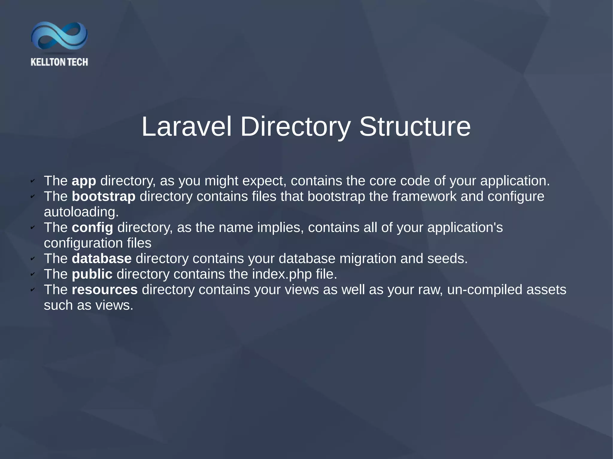 Laravel Directory Structure ✔ The app directory, as you might expect, contains the core code of your application. ✔ The bootstrap directory contains files that bootstrap the framework and configure autoloading. ✔ The config directory, as the name implies, contains all of your application's configuration files ✔ The database directory contains your database migration and seeds. ✔ The public directory contains the index.php file. ✔ The resources directory contains your views as well as your raw, un-compiled assets such as views. 