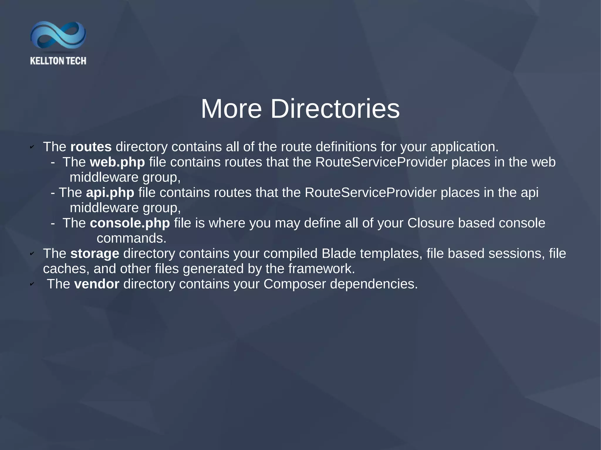 More Directories ✔ The routes directory contains all of the route definitions for your application. - The web.php file contains routes that the RouteServiceProvider places in the web middleware group, - The api.php file contains routes that the RouteServiceProvider places in the api middleware group, - The console.php file is where you may define all of your Closure based console commands. ✔ The storage directory contains your compiled Blade templates, file based sessions, file caches, and other files generated by the framework. ✔ The vendor directory contains your Composer dependencies. 