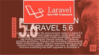WHAT'S NEW IN
LARAVEL 5.6Laravel 5.6 continues the improvements made in Laravel 5.5
by adding an improved logging system, single-server task
scheduling, improvements to model serialization, dynamic
rate limiting, broadcast channel classes, API resource
controller generation, Eloquent date formatting improvements,
Blade component aliases, Argon2 password hashing support,
inclusion of the Collision package, and more. In addition, all
front-end scaffolding has been upgraded to Bootstrap 4.
 