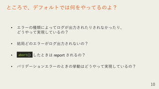 • エラーの種類によってログが出力されたりされなかったり、
どうやって実現しているの？
• 結局どのエラーがログ出力されないの？
• したときは report されるの？
• バリデーションエラーのときの挙動はどうやって実現しているの？
10
ところで、デフォルトでは何をやってるのよ？
abort()
 