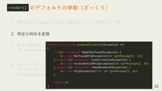 1. 例外自身が render 可能なら優先的にそちらを利用して終了
2. 特定の例外を変換
3. 特定の例外については専用の処理を行って終了
例） ValidationException → json レスポンスならエラーレスポンスを返す
そうでなければ前の画面にリダイレクト
4. json レスポンスならエラーレスポンスを返す or
デバッグモードなら詳細表示 or
例外を HttpException に変換してエラー画面を描画
16
のデフォルトの挙動（ざっくり）report()render()
※スペースの都合上、名前空間は省略
protected function prepareException(Exception $e)
{
if ($e instanceof ModelNotFoundException) {
$e = new NotFoundHttpException($e->getMessage(), $e);
} elseif ($e instanceof AuthorizationException) {
$e = new AccessDeniedHttpException($e->getMessage(), $e);
} elseif ($e instanceof TokenMismatchException) {
$e = new HttpException(419, $e->getMessage(), $e);
}
return $e;
}
 