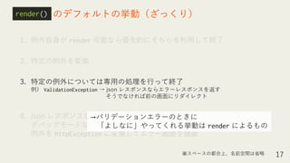 1. 例外自身が render 可能なら優先的にそちらを利用して終了
2. 特定の例外を変換
3. 特定の例外については専用の処理を行って終了
例） ValidationException → json レスポンスならエラーレスポンスを返す
そうでなければ前の画面にリダイレクト
4. json レスポンスならエラーレスポンスを返す or
デバッグモードなら詳細表示 or
例外を HttpException に変換してエラー画面を描画
17
のデフォルトの挙動（ざっくり）report()render()
※スペースの都合上、名前空間は省略
→バリデーションエラーのときに
「よしなに」やってくれる挙動は render によるもの
 