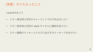 Laravel 5.6 にて
• エラー発生時に所定のフォーマットでログを出力したい
• エラー発生時に所定の slack チャネルに通知を送りたい
• エラー画面のメッセージとログに出力するメッセージを分けたい
4
（背景）やりたかったこと
 