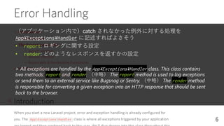 （アプリケーション内で）catch されなかった例外に対する処理を
App¥Exceptions¥Handler に記述すればよさそう
• report: ロギングに関する設定
• render: どのようなレスポンスを返すかの設定
> All exceptions are handled by the App¥Exceptions¥Handler class. This class contains
two methods: report and render. （中略） The report method is used to log exceptions
or send them to an external service like Bugsnag or Sentry. （中略） The render method
is responsible for converting a given exception into an HTTP response that should be sent
back to the browser.
6
 
