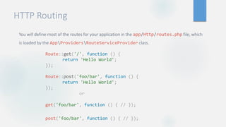 HTTP Routing
You will define most of the routes for your application in the app/Http/routes.php file, which
is loaded by the AppProvidersRouteServiceProvider class.
Route::get('/', function () {
return 'Hello World';
});
Route::post('foo/bar', function () {
return 'Hello World';
});
or
get('foo/bar', function () { // });
post('foo/bar', function () { // });
 