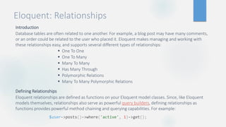 Eloquent: Relationships
Introduction
Database tables are often related to one another. For example, a blog post may have many comments,
or an order could be related to the user who placed it. Eloquent makes managing and working with
these relationships easy, and supports several different types of relationships:
 One To One
 One To Many
 Many To Many
 Has Many Through
 Polymorphic Relations
 Many To Many Polymorphic Relations
Defining Relationships
Eloquent relationships are defined as functions on your Eloquent model classes. Since, like Eloquent
models themselves, relationships also serve as powerful query builders, defining relationships as
functions provides powerful method chaining and querying capabilities. For example:
$user->posts()->where('active', 1)->get();
 