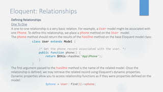 Eloquent: Relationships
Defining Relationships
One To One
A one-to-one relationship is a very basic relation. For example, a User model might be associated with
one Phone. To define this relationship, we place a phone method on the User model.
The phone method should return the results of the hasOne method on the base Eloquent model class:
The first argument passed to the hasOne method is the name of the related model. Once the
relationship is defined, we may retrieve the related record using Eloquent's dynamic properties.
Dynamic properties allow you to access relationship functions as if they were properties defined on the
model:
class User extends Model {
/* Get the phone record associated with the user. */
public function phone() {
return $this->hasOne('AppPhone');
}
}
$phone = User::find(1)->phone;
 