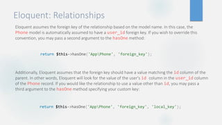 Eloquent: Relationships
Eloquent assumes the foreign key of the relationship based on the model name. In this case, the
Phone model is automatically assumed to have a user_id foreign key. If you wish to override this
convention, you may pass a second argument to the hasOne method:
Additionally, Eloquent assumes that the foreign key should have a value matching the id column of the
parent. In other words, Eloquent will look for the value of the user's id column in the user_id column
of the Phone record. If you would like the relationship to use a value other than id, you may pass a
third argument to the hasOne method specifying your custom key:
return $this->hasOne('AppPhone', 'foreign_key');
return $this->hasOne('AppPhone', 'foreign_key', 'local_key');
 